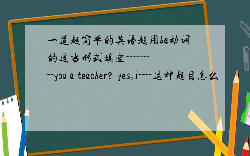 一道超简单的英语题用be动词的适当形式填空---------you a teacher? yes,i----这种题目怎么