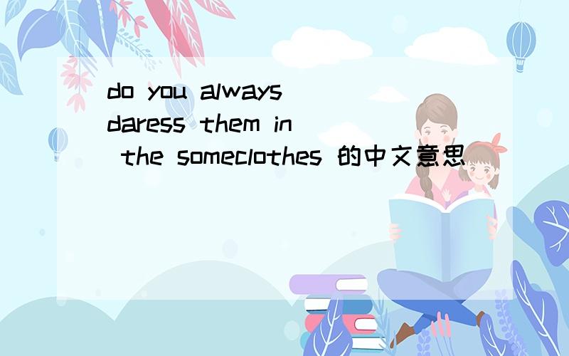 do you always daress them in the someclothes 的中文意思