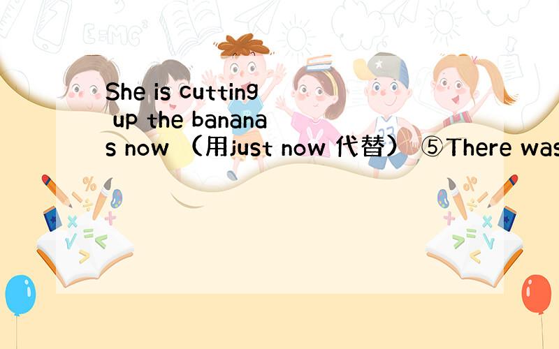 She is cutting up the bananas now （用just now 代替） ⑤There was