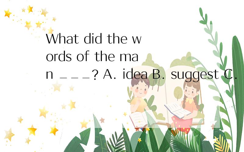 What did the words of the man ___? A. idea B. suggest C. mea