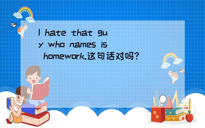 I hate that guy who names is homework.这句话对吗?