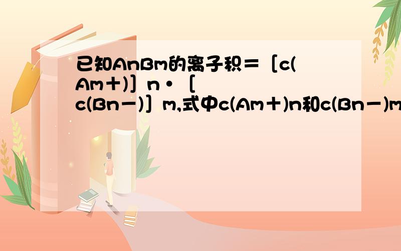 已知AnBm的离子积＝［c(Am＋)］n•［c(Bn－)］m,式中c(Am＋)n和c(Bn－)m表示离子的物