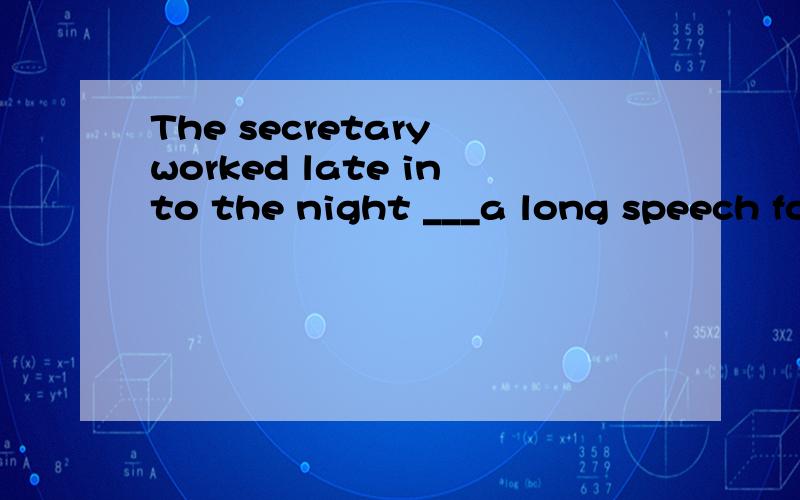 The secretary worked late into the night ___a long speech fo