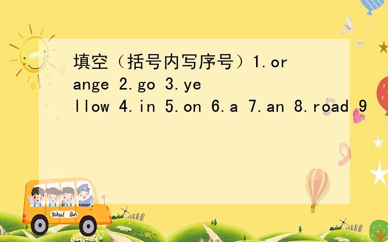 填空（括号内写序号）1.orange 2.go 3.yellow 4.in 5.on 6.a 7.an 8.road 9