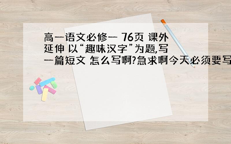 高一语文必修一 76页 课外延伸 以“趣味汉字”为题,写一篇短文 怎么写啊?急求啊今天必须要写完,有高分