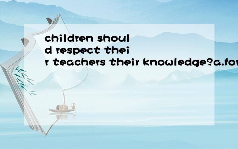 children should respect their teachers their knowledge?a.for