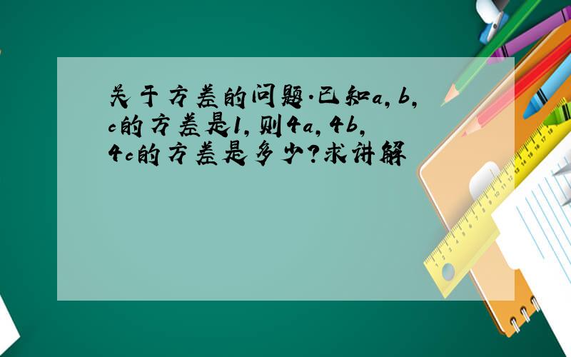 关于方差的问题.已知a,b,c的方差是1,则4a,4b,4c的方差是多少?求讲解