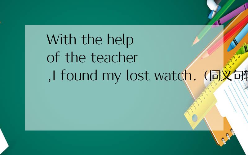 With the help of the teacher,I found my lost watch.（同义句转换）