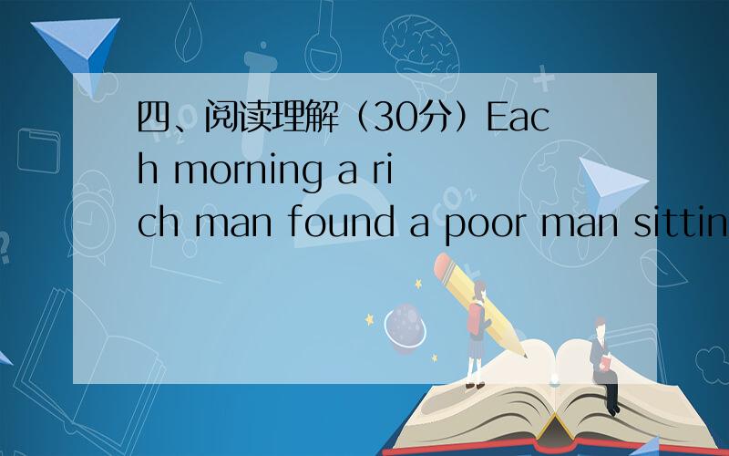 四、阅读理解（30分）Each morning a rich man found a poor man sitting