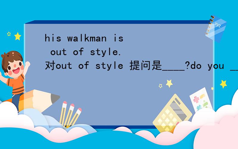 his walkman is out of style.对out of style 提问是____?do you ___