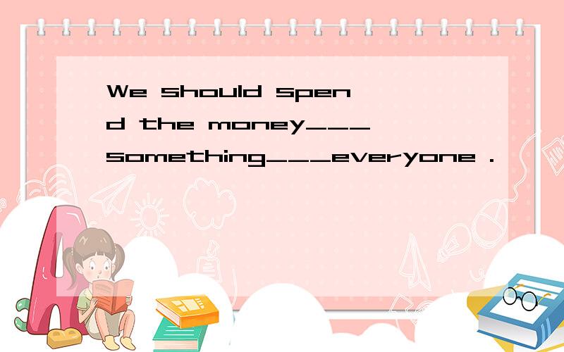 We should spend the money___something___everyone .
