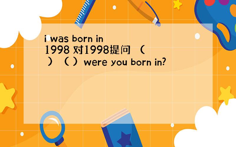 i was born in 1998 对1998提问 （ ）（ ）were you born in?