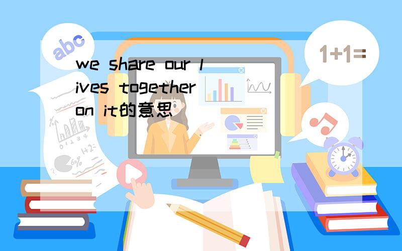 we share our lives together on it的意思