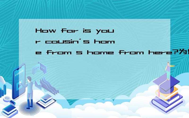 How far is your cousin’s home from s home from here?为什么答案hou