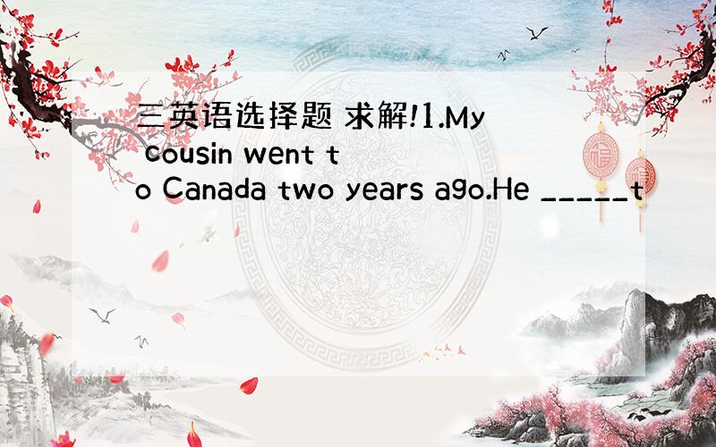 三英语选择题 求解!1.My cousin went to Canada two years ago.He _____t