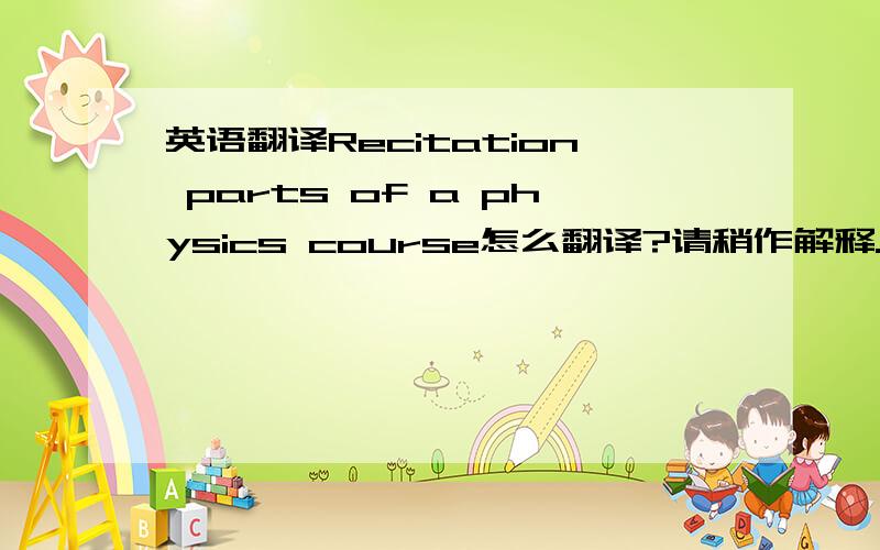 英语翻译Recitation parts of a physics course怎么翻译?请稍作解释.不是背诵!不懂的不