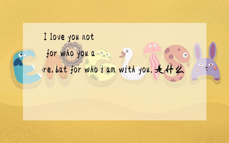 I love you not for who you are,bat for who i am with you.是什么