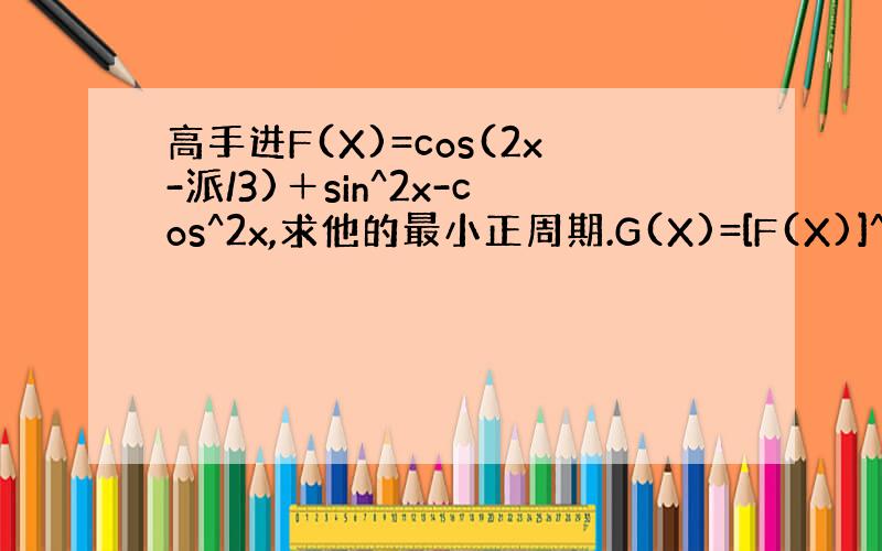 高手进F(X)=cos(2x-派/3)＋sin^2x-cos^2x,求他的最小正周期.G(X)=[F(X)]^2+F(X