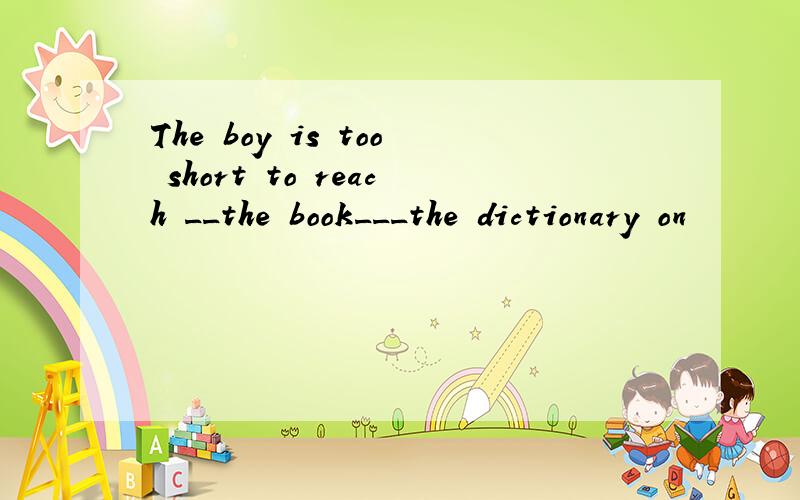 The boy is too short to reach __the book___the dictionary on