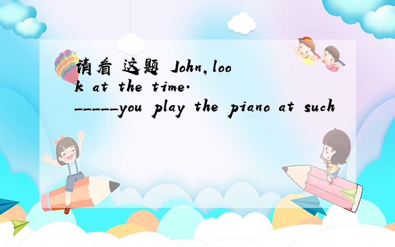 请看 这题 John,look at the time._____you play the piano at such
