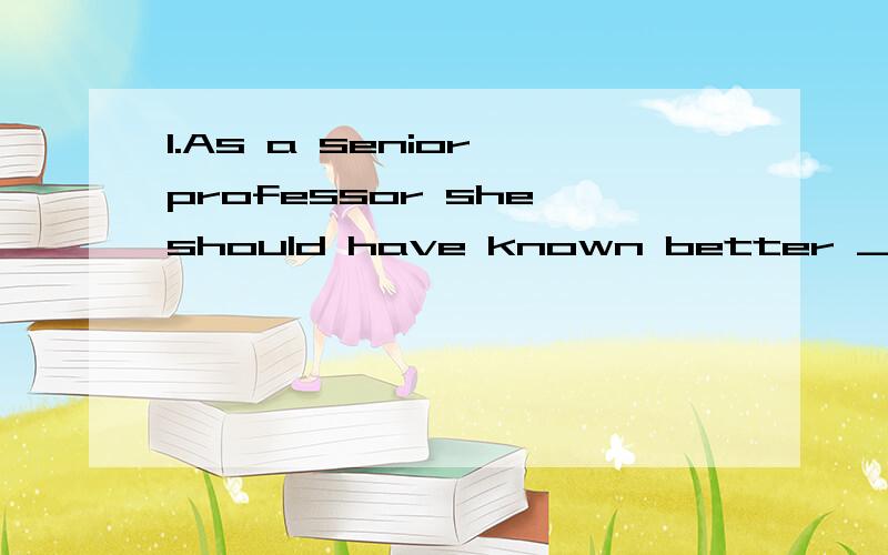 1.As a senior professor she should have known better _____to