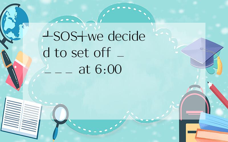 ┹SOS╅we decided to set off ____ at 6:00