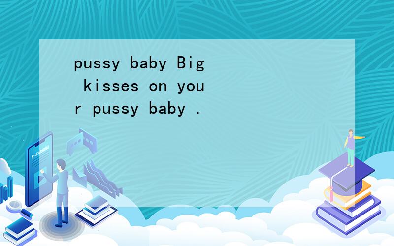 pussy baby Big kisses on your pussy baby .