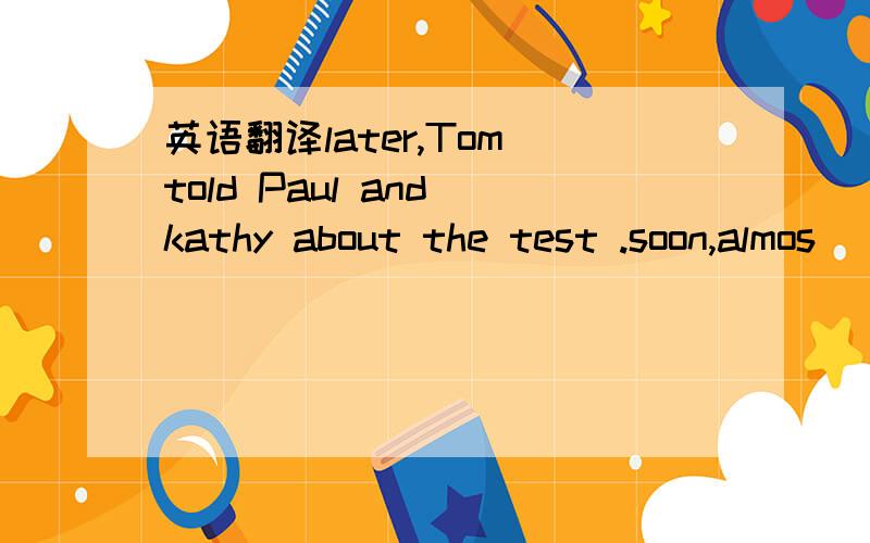 英语翻译later,Tom told Paul and kathy about the test .soon,almos