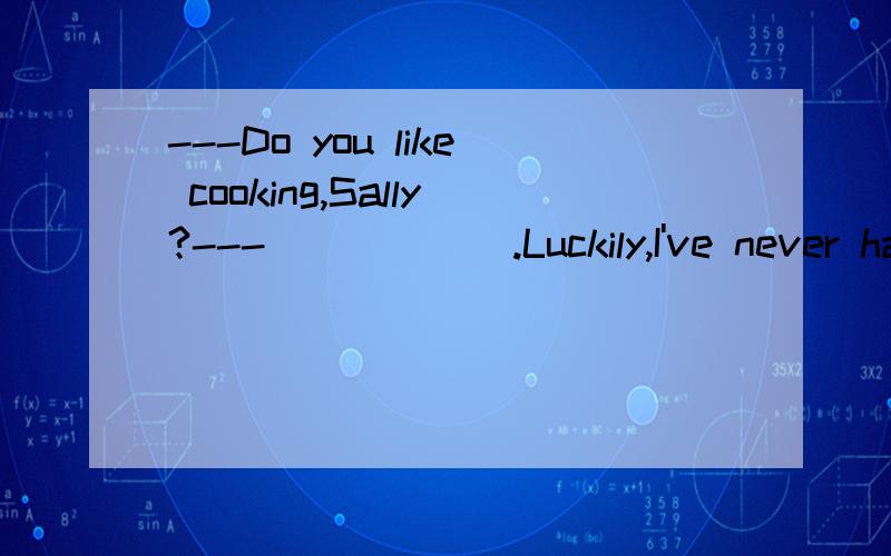 ---Do you like cooking,Sally?---______.Luckily,I've never ha