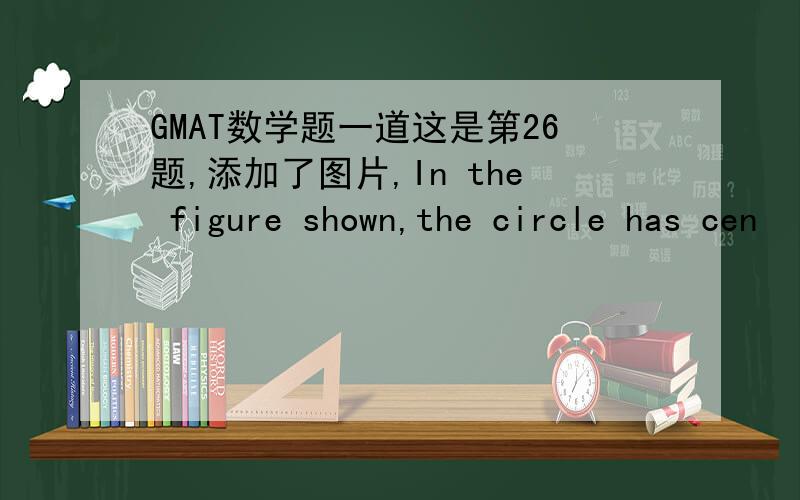 GMAT数学题一道这是第26题,添加了图片,In the figure shown,the circle has cen