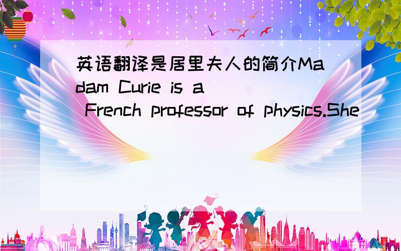 英语翻译是居里夫人的简介Madam Curie is a French professor of physics.She