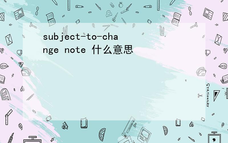 subject-to-change note 什么意思