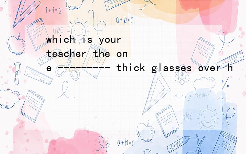 which is your teacher the one --------- thick glasses over h