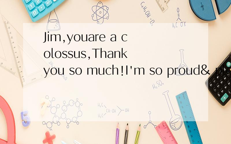 Jim,youare a colossus,Thank you so much!I'm so proud& please