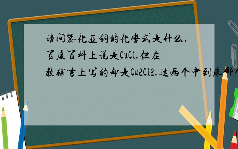 请问氯化亚铜的化学式是什么,百度百科上说是CuCl,但在教辅书上写的却是Cu2Cl2,这两个中到底哪个是对的吖