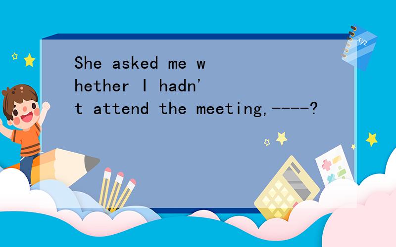 She asked me whether I hadn't attend the meeting,----?