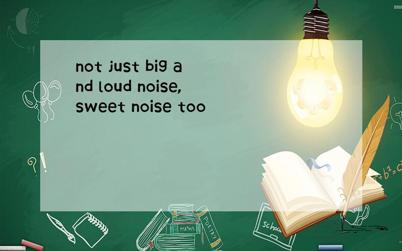 not just big and loud noise,sweet noise too