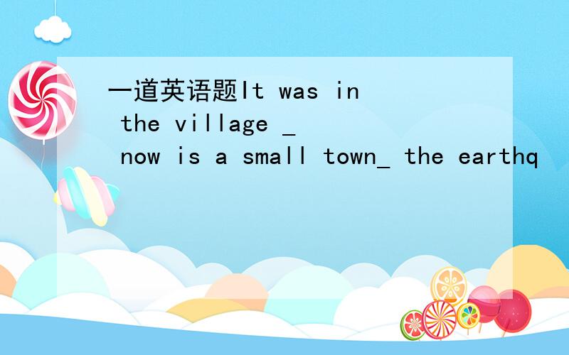 一道英语题It was in the village _ now is a small town_ the earthq