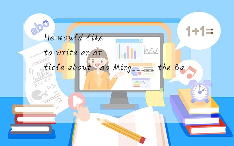 He would like to write an article about Yao Ming_____ the Ba