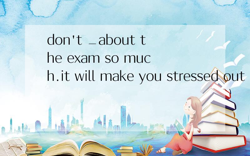 don't _about the exam so much.it will make you stressed out