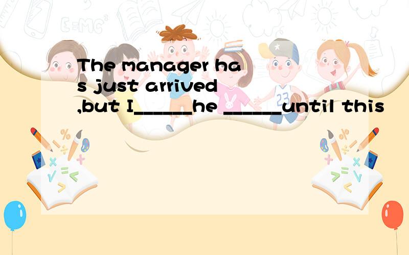 The manager has just arrived,but I______he ______until this