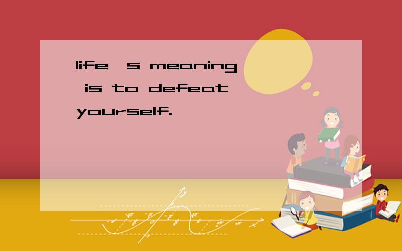 life's meaning is to defeat yourself.