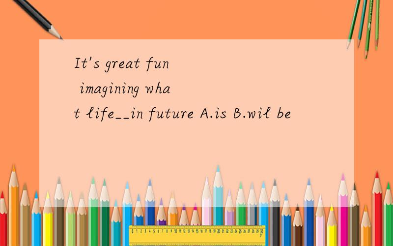 It's great fun imagining what life__in future A.is B.wil be
