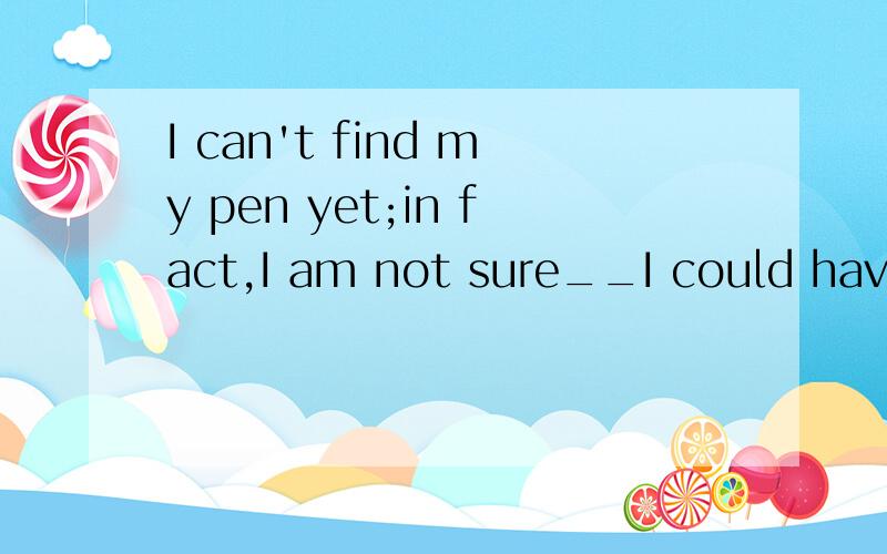 I can't find my pen yet;in fact,I am not sure__I could have