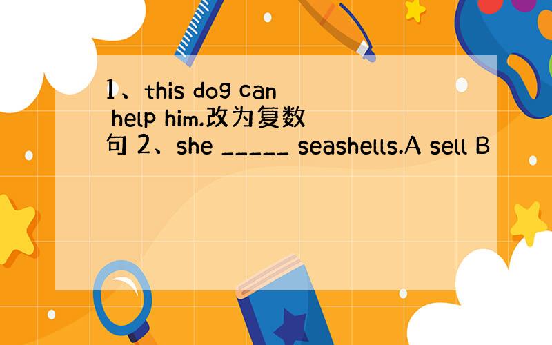 1、this dog can help him.改为复数句 2、she _____ seashells.A sell B