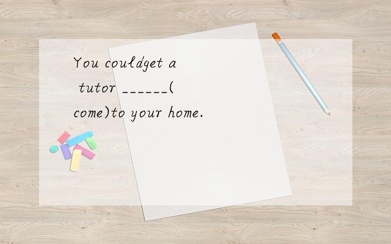 You couldget a tutor ______(come)to your home.