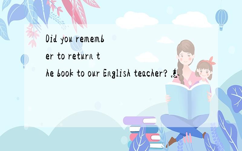 Did you remember to return the book to our English teacher?怎