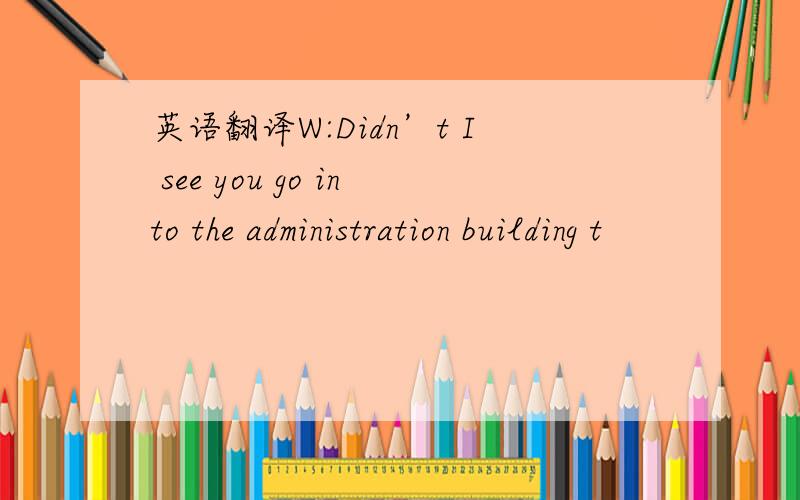 英语翻译W:Didn’t I see you go into the administration building t
