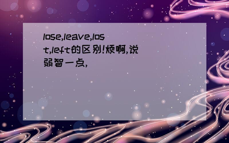 lose,leave,lost,left的区别!烦啊,说弱智一点,