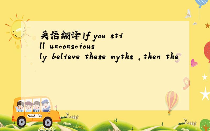 英语翻译If you still unconsciously believe these myths ,then the